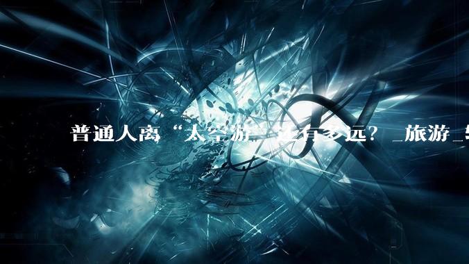 普通人离“太空游”还有多远？_旅游_轨道_飞行高度