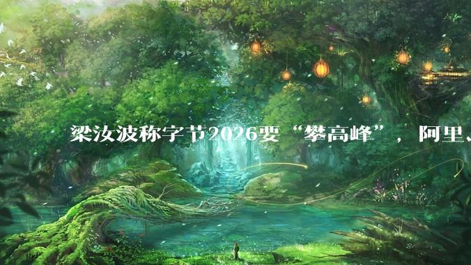梁汝波称字节2026要“攀高峰”，阿里、腾讯纷纷出招，互联网大厂开年“混战”升级_激励_模型_机会